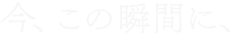 今、この瞬間に、