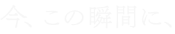 今、この瞬間に、